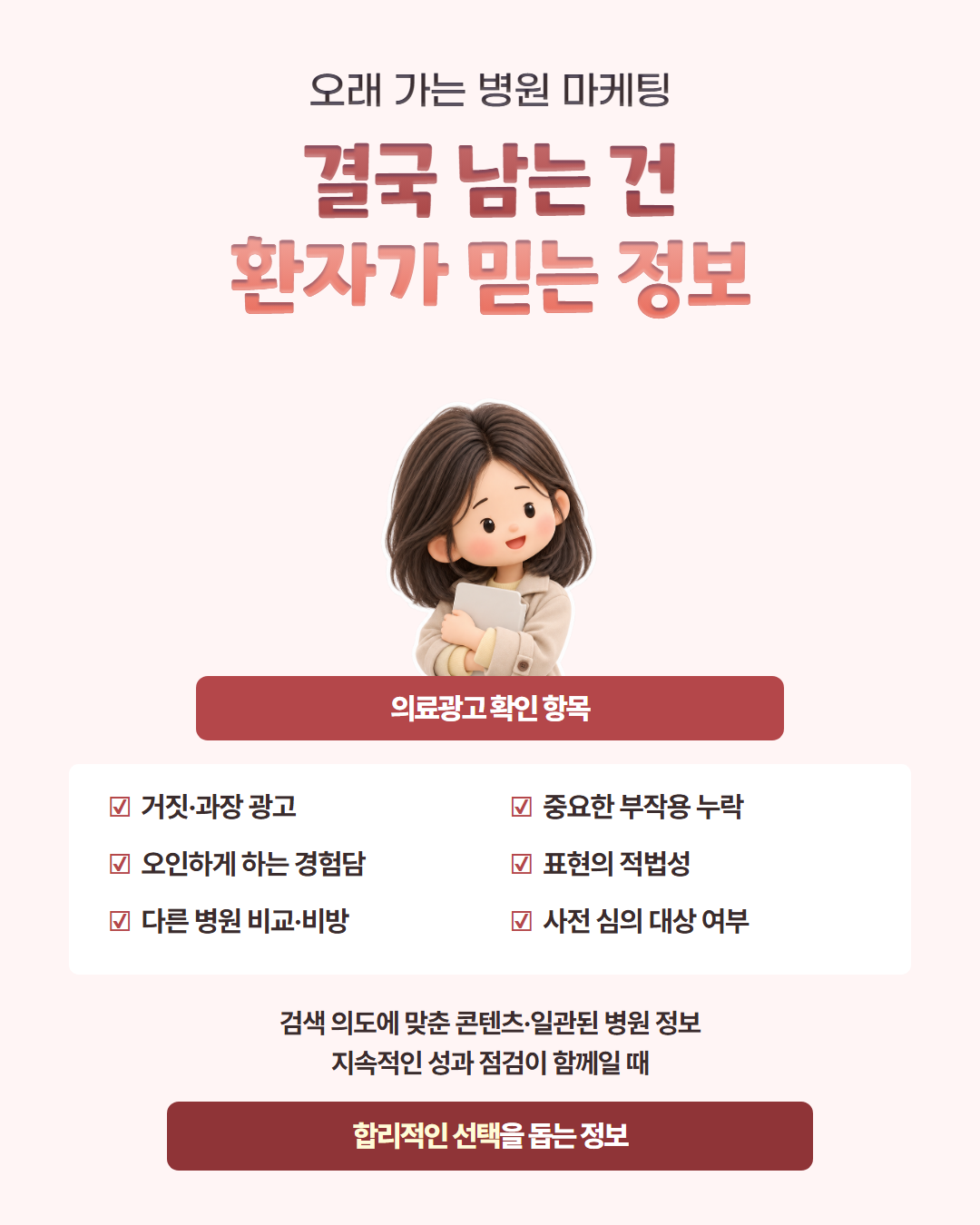 오래 가는 병원 마케팅 — 결국 남는 건 환자가 믿는 정보. 의료광고 확인 항목: 거짓·과장 광고, 오인하게 하는 경험담, 다른 병원 비교·비방, 중요한 부작용 누락, 표현의 적법성, 사전 심의 대상 여부. 검색 의도에 맞춘 콘텐츠·일관된 병원 정보·지속적인 성과 점검이 함께일 때 합리적인 선택을 돕는 정보가 됩니다
