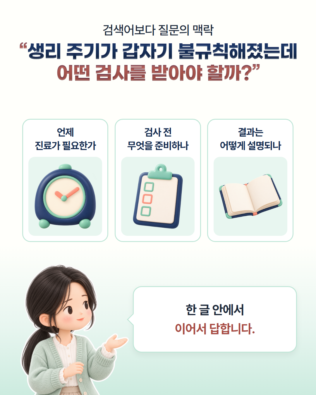 검색어보다 질문의 맥락 — "생리 주기가 갑자기 불규칙해졌는데 어떤 검사를 받아야 할까?" 언제 진료가 필요한가, 검사 전 무엇을 준비하나, 결과는 어떻게 설명되나를 한 글 안에서 이어서 답합니다