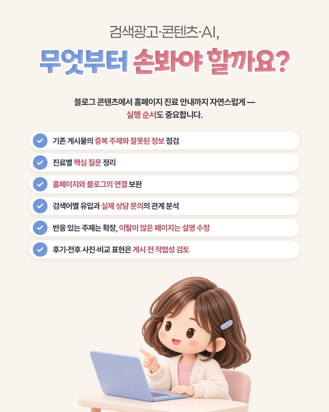 검색광고·콘텐츠·AI, 무엇부터 손봐야 할까요? — 기존 게시물의 중복 주제와 잘못된 정보 점검, 진료별 핵심 질문 정리, 홈페이지와 블로그의 연결 보완, 검색어별 유입과 실제 상담 문의의 관계 분석, 반응 있는 주제는 확장하고 이탈이 많은 페이지는 설명 수정, 후기·전후 사진·비교 표현은 게시 전 적법성 검토